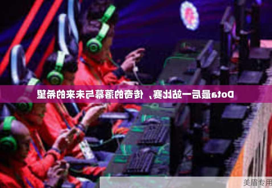 Dota最后一站比赛，传奇的落幕与未来的希望