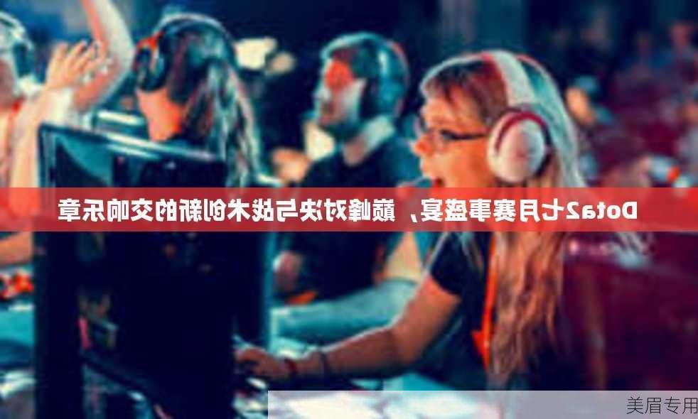 Dota2七月赛事盛宴，巅峰对决与战术创新的交响乐章