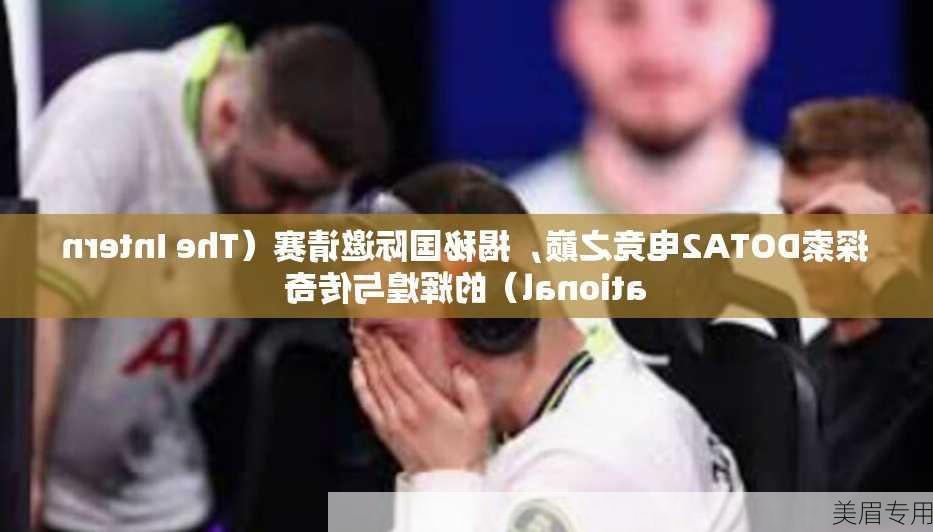 探索DOTA2电竞之巅，揭秘国际邀请赛（The International）的辉煌与传奇