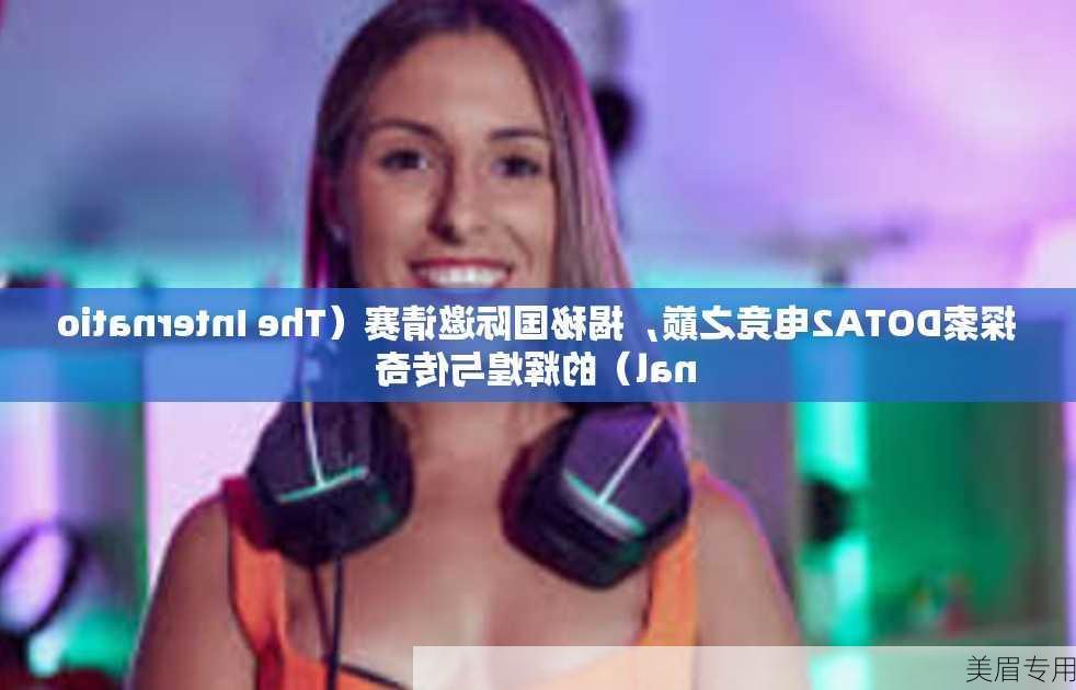 探索DOTA2电竞之巅，揭秘国际邀请赛（The International）的辉煌与传奇