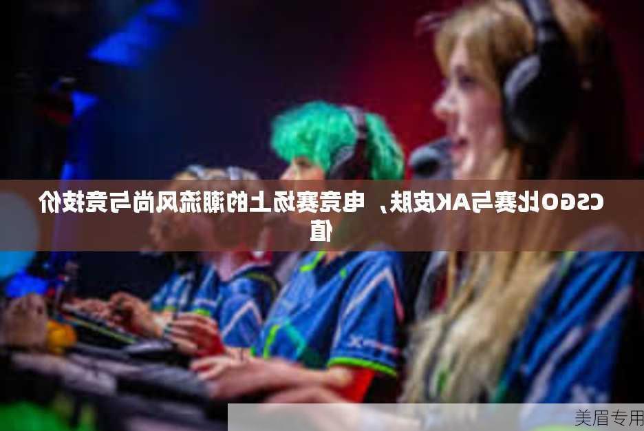 CSGO比赛与AK皮肤，电竞赛场上的潮流风尚与竞技价值