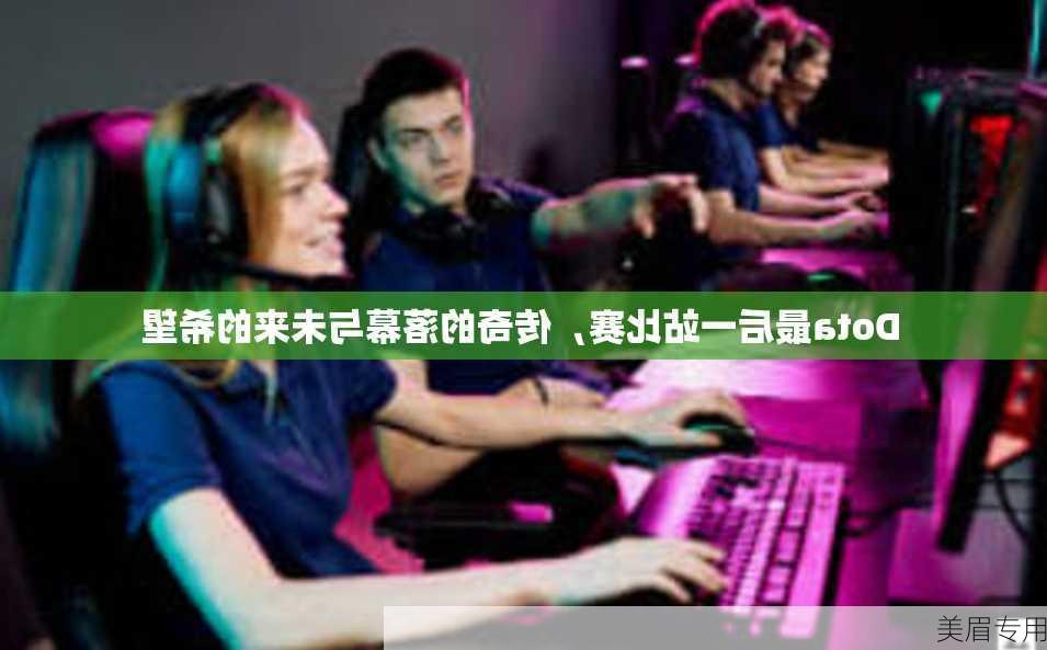 Dota最后一站比赛，传奇的落幕与未来的希望