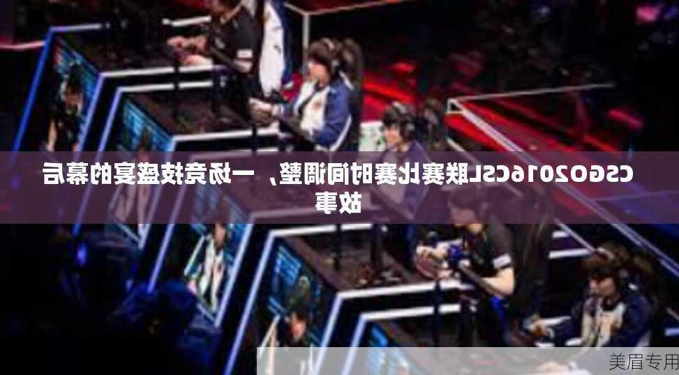 CSGO2016CSL联赛比赛时间调整，一场竞技盛宴的幕后故事