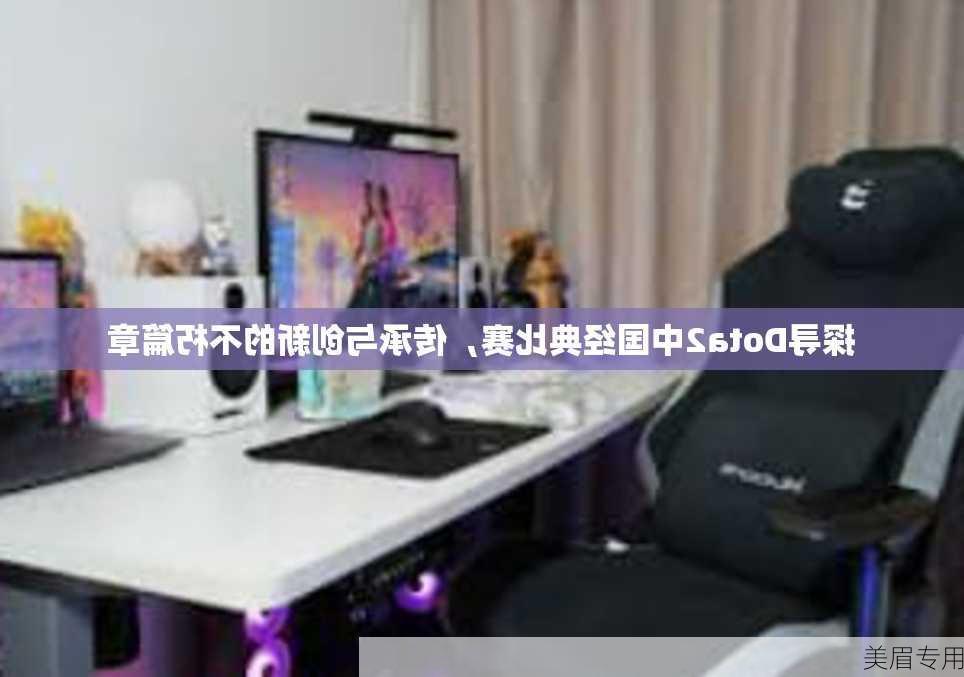 探寻Dota2中国经典比赛，传承与创新的不朽篇章